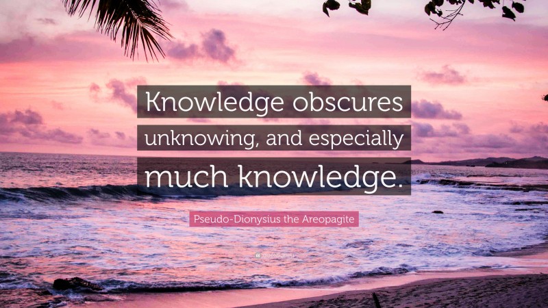 Pseudo-Dionysius the Areopagite Quote: “Knowledge obscures unknowing, and especially much knowledge.”