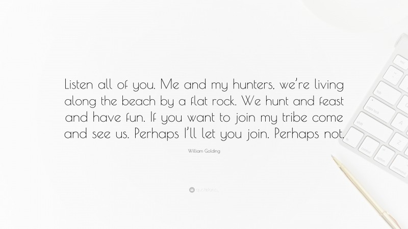 William Golding Quote: “Listen all of you. Me and my hunters, we’re living along the beach by a flat rock. We hunt and feast and have fun. If you want to join my tribe come and see us. Perhaps I’ll let you join. Perhaps not.”