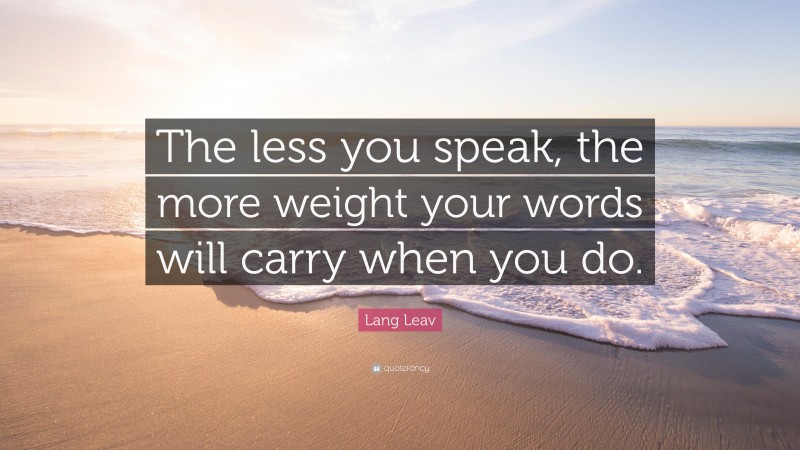Lang Leav Quote: “The less you speak, the more weight your words will carry when you do.”