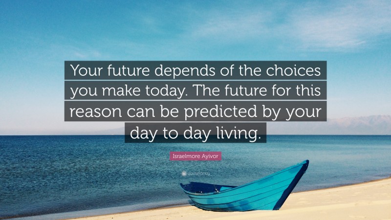 Israelmore Ayivor Quote: “Your future depends of the choices you make today. The future for this reason can be predicted by your day to day living.”