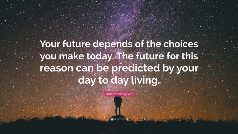 Israelmore Ayivor Quote: “Your future depends of the choices you make today. The future for this reason can be predicted by your day to day living.”