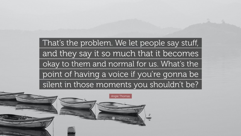 Angie Thomas Quote: “That’s the problem. We let people say stuff, and they say it so much that it becomes okay to them and normal for us. What’s the point of having a voice if you’re gonna be silent in those moments you shouldn’t be?”