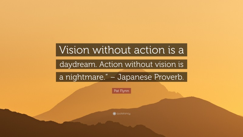 Pat Flynn Quote: “Vision without action is a daydream. Action without vision is a nightmare.” – Japanese Proverb.”