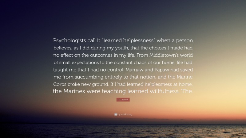 J.D. Vance Quote: “Psychologists call it “learned helplessness” when a person believes, as I did during my youth, that the choices I made had no effect on the outcomes in my life. From Middletown’s world of small expectations to the constant chaos of our home, life had taught me that I had no control. Mamaw and Papaw had saved me from succumbing entirely to that notion, and the Marine Corps broke new ground. If I had learned helplessness at home, the Marines were teaching learned willfulness. The.”