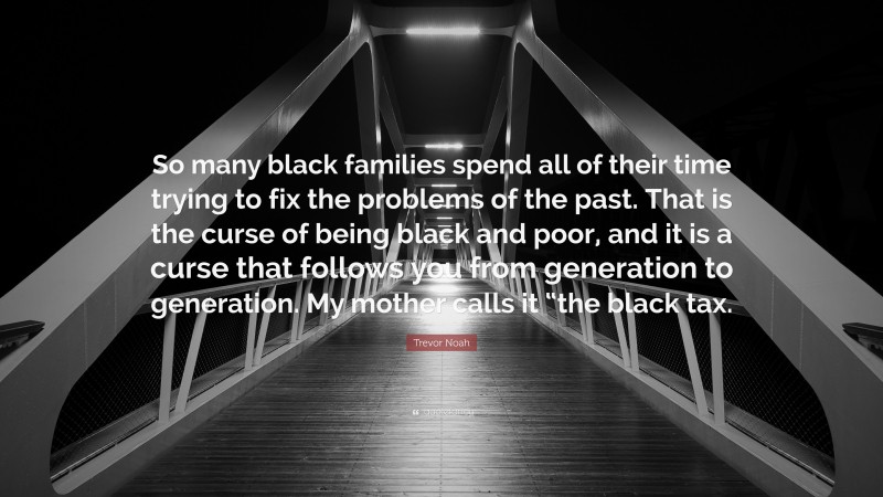 Trevor Noah Quote: “So many black families spend all of their time trying to fix the problems of the past. That is the curse of being black and poor, and it is a curse that follows you from generation to generation. My mother calls it “the black tax.”