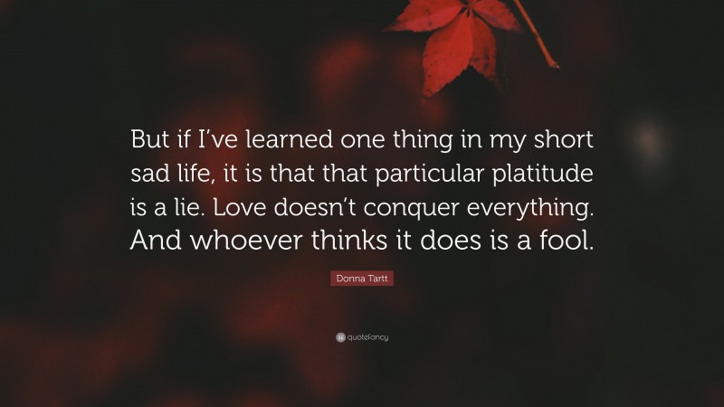 Donna Tartt Quote: “But if I’ve learned one thing in my short sad life, it is that that particular platitude is a lie. Love doesn’t conquer everything. And whoever thinks it does is a fool.”