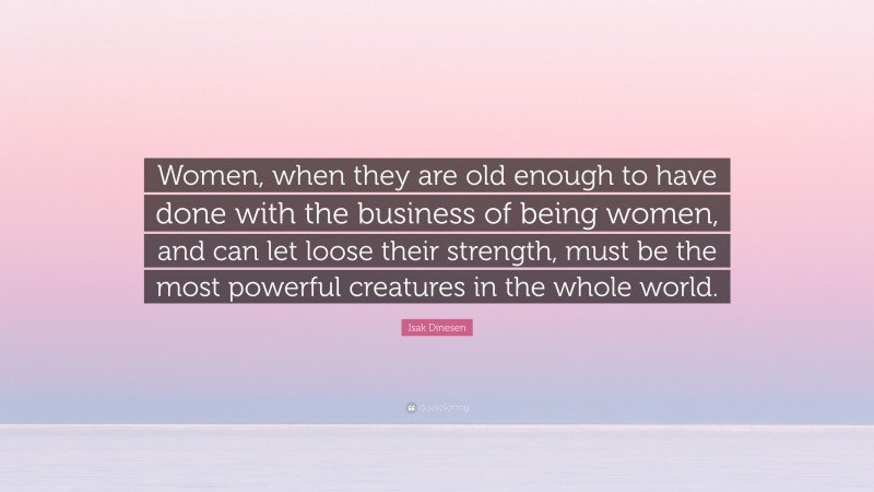 Isak Dinesen Quote: “Women, when they are old enough to have done with the business of being women, and can let loose their strength, must be the most powerful creatures in the whole world.”