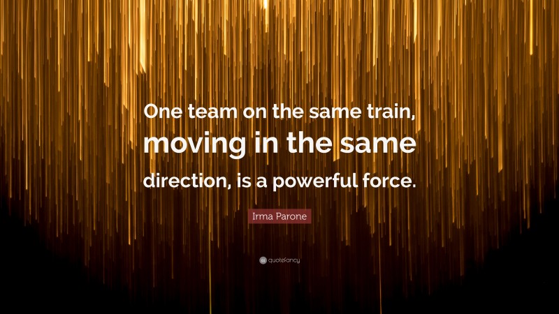Irma Parone Quote: “One team on the same train, moving in the same direction, is a powerful force.”