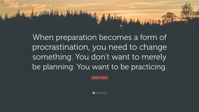 James Clear Quote: “When preparation becomes a form of procrastination, you need to change something. You don’t want to merely be planning. You want to be practicing.”
