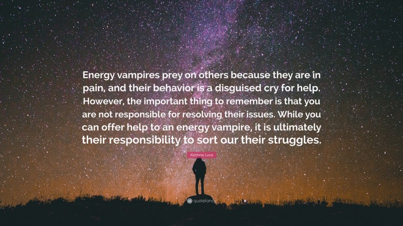 Aletheia Luna Quote: “Energy vampires prey on others because they are in pain, and their behavior is a disguised cry for help. However, the important thing to remember is that you are not responsible for resolving their issues. While you can offer help to an energy vampire, it is ultimately their responsibility to sort our their struggles.”