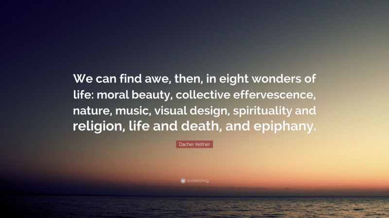 Dacher Keltner Quote: “We can find awe, then, in eight wonders of life: moral beauty, collective effervescence, nature, music, visual design, spirituality and religion, life and death, and epiphany.”