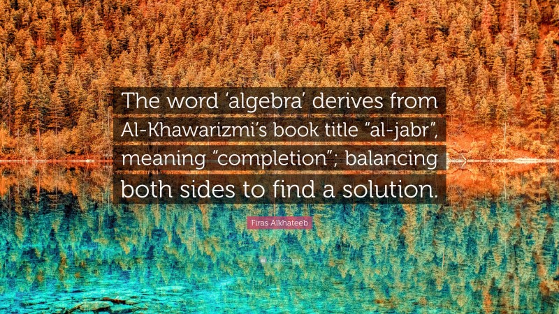 Firas Alkhateeb Quote: “The word ‘algebra’ derives from Al-Khawarizmi’s book title “al-jabr”, meaning “completion”; balancing both sides to find a solution.”