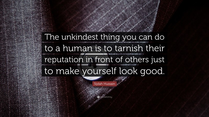 Sijdah Hussain Quote: “The unkindest thing you can do to a human is to tarnish their reputation in front of others just to make yourself look good.”