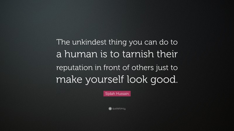 Sijdah Hussain Quote: “The unkindest thing you can do to a human is to tarnish their reputation in front of others just to make yourself look good.”