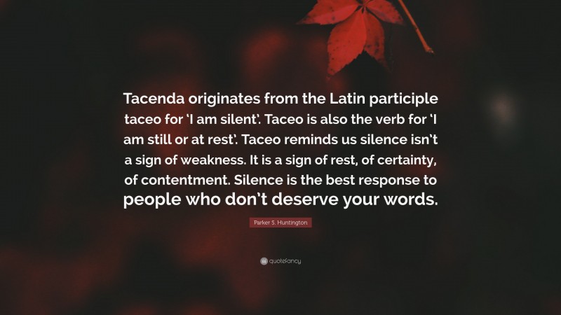 Parker S. Huntington Quote: “Tacenda originates from the Latin participle taceo for ‘I am silent’. Taceo is also the verb for ‘I am still or at rest’. Taceo reminds us silence isn’t a sign of weakness. It is a sign of rest, of certainty, of contentment. Silence is the best response to people who don’t deserve your words.”
