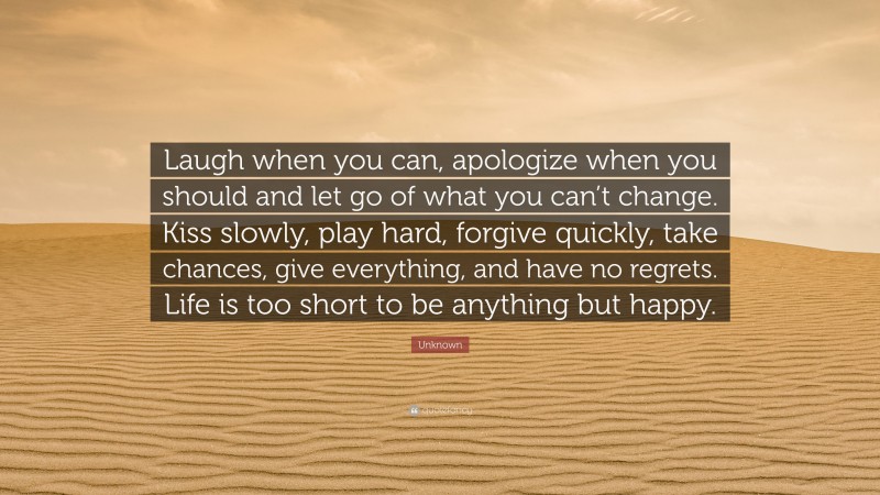 Unknown Quote: “Laugh when you can, apologize when you should and let go of what you can’t change. Kiss slowly, play hard, forgive quickly, take chances, give everything, and have no regrets. Life is too short to be anything but happy.”