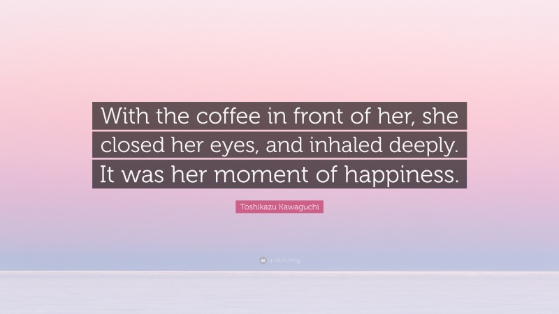Toshikazu Kawaguchi Quote: “With the coffee in front of her, she closed her eyes, and inhaled deeply. It was her moment of happiness.”