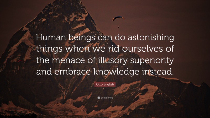 Otto English Quote: “Human beings can do astonishing things when we rid ourselves of the menace of illusory superiority and embrace knowledge instead.”