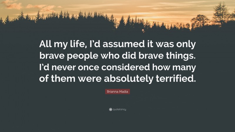 Brianna Madia Quote: “All my life, I’d assumed it was only brave people who did brave things. I’d never once considered how many of them were absolutely terrified.”