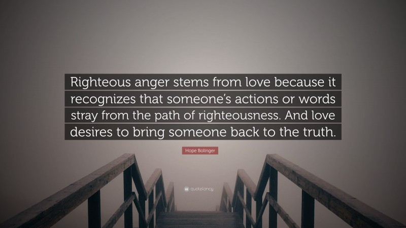 Hope Bolinger Quote: “Righteous anger stems from love because it recognizes that someone’s actions or words stray from the path of righteousness. And love desires to bring someone back to the truth.”