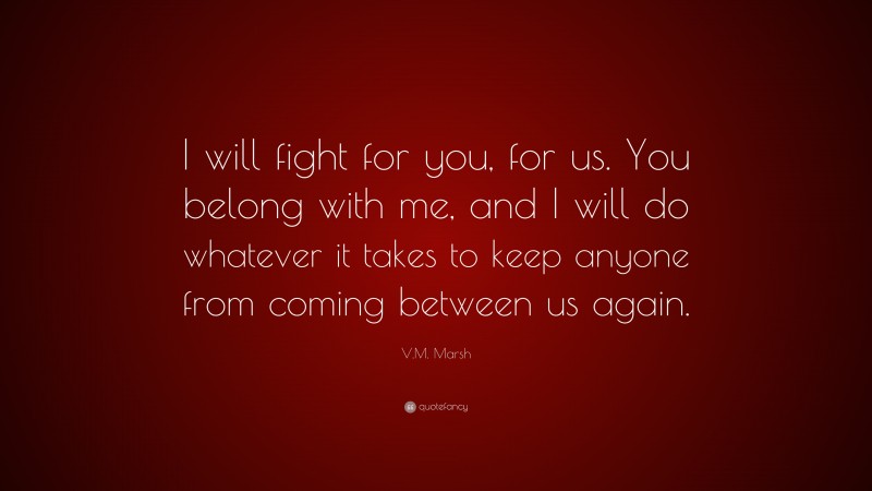 V.M. Marsh Quote: “I will fight for you, for us. You belong with me, and I will do whatever it takes to keep anyone from coming between us again.”