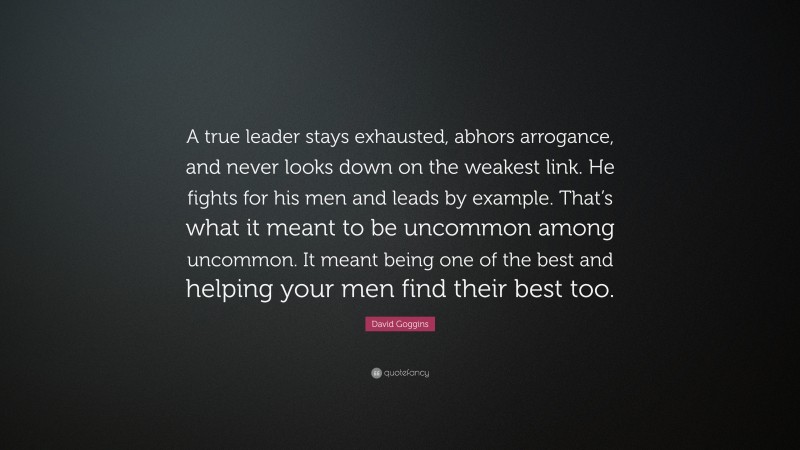 David Goggins Quote: “A true leader stays exhausted, abhors arrogance, and never looks down on the weakest link. He fights for his men and leads by example. That’s what it meant to be uncommon among uncommon. It meant being one of the best and helping your men find their best too.”