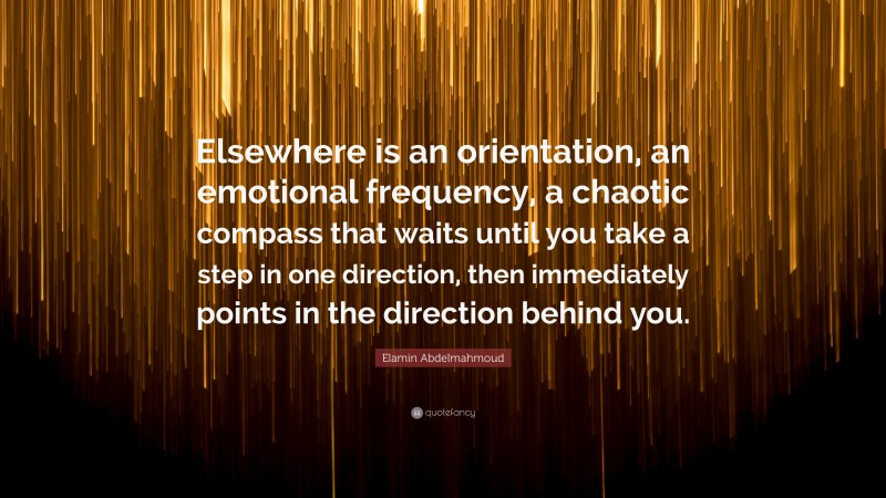 Elamin Abdelmahmoud Quote: “Elsewhere is an orientation, an emotional frequency, a chaotic compass that waits until you take a step in one direction, then immediately points in the direction behind you.”