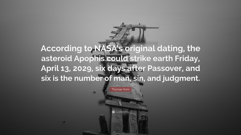 Thomas Horn Quote: “According to NASA’s original dating, the asteroid Apophis could strike earth Friday, April 13, 2029, six days after Passover, and six is the number of man, sin, and judgment.”