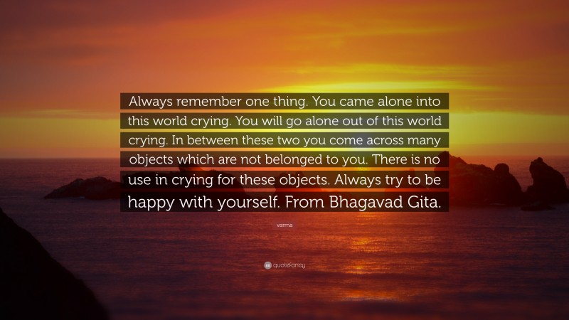 varma Quote: “Always remember one thing. You came alone into this world crying. You will go alone out of this world crying. In between these two you come across many objects which are not belonged to you. There is no use in crying for these objects. Always try to be happy with yourself. From Bhagavad Gita.”