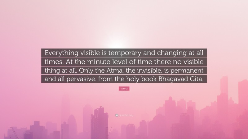 varma Quote: “Everything visible is temporary and changing at all times. At the minute level of time there no visible thing at all. Only the Atma, the invisible, is permanent and all pervasive. from the holy book Bhagavad Gita.”