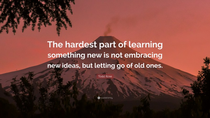 Todd Rose Quote: “The hardest part of learning something new is not embracing new ideas, but letting go of old ones.”