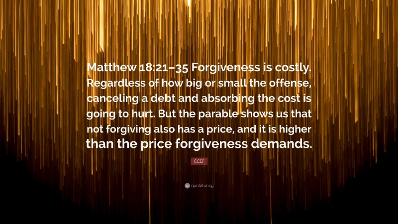 CCEF Quote: “Matthew 18:21–35 Forgiveness is costly. Regardless of how big or small the offense, canceling a debt and absorbing the cost is going to hurt. But the parable shows us that not forgiving also has a price, and it is higher than the price forgiveness demands.”