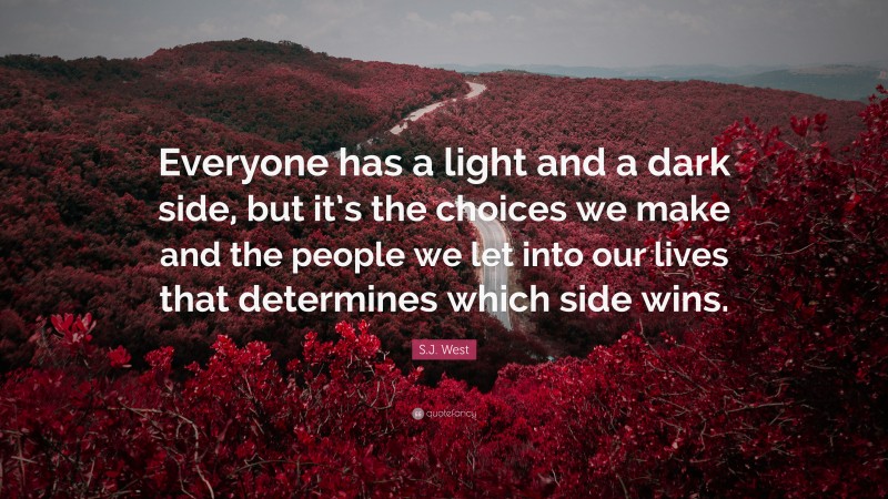S.J. West Quote: “Everyone has a light and a dark side, but it’s the choices we make and the people we let into our lives that determines which side wins.”