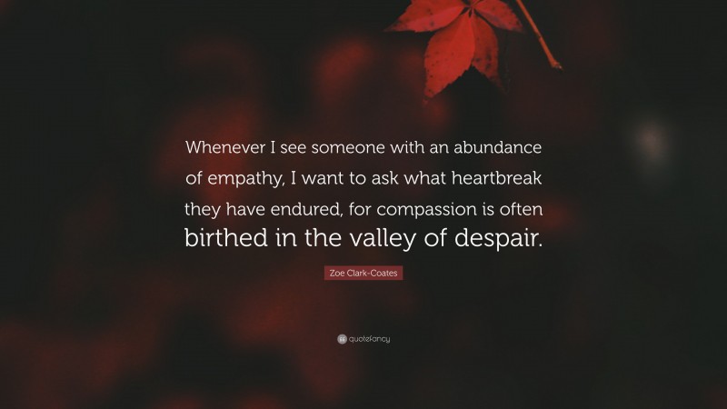 Zoe Clark-Coates Quote: “Whenever I see someone with an abundance of empathy, I want to ask what heartbreak they have endured, for compassion is often birthed in the valley of despair.”