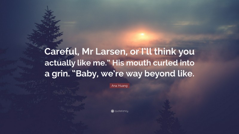 Ana Huang Quote: “Careful, Mr Larsen, or I’ll think you actually like me.” His mouth curled into a grin. “Baby, we’re way beyond like.”