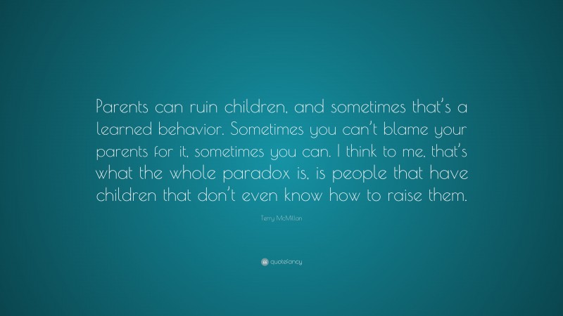 Terry McMillan Quote: “Parents can ruin children, and sometimes that’s a learned behavior. Sometimes you can’t blame your parents for it, sometimes you can. I think to me, that’s what the whole paradox is, is people that have children that don’t even know how to raise them.”