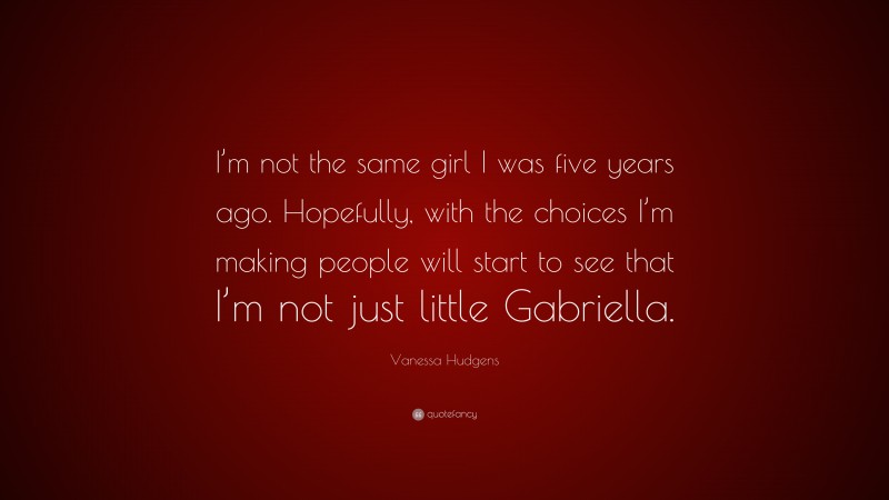 Vanessa Hudgens Quote: “I’m not the same girl I was five years ago. Hopefully, with the choices I’m making people will start to see that I’m not just little Gabriella.”