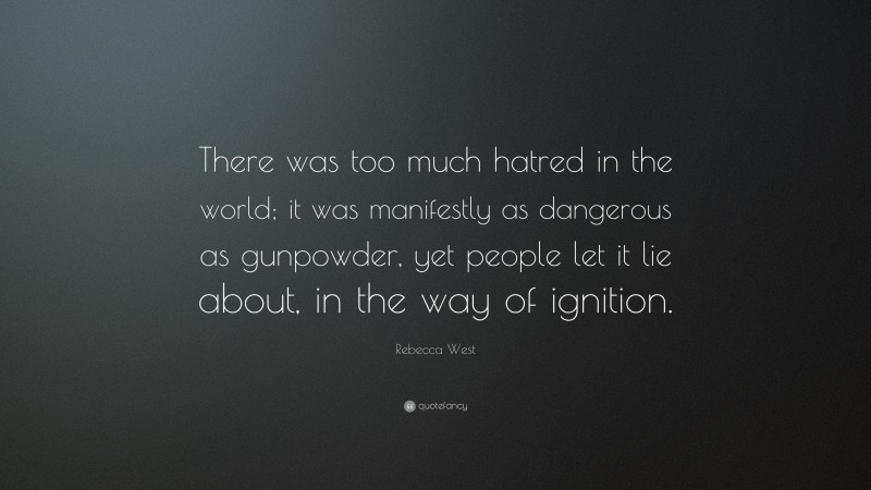 Rebecca West Quote: “There was too much hatred in the world; it was manifestly as dangerous as gunpowder, yet people let it lie about, in the way of ignition.”