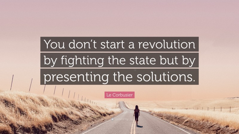 Le Corbusier Quote: “You don’t start a revolution by fighting the state but by presenting the solutions.”