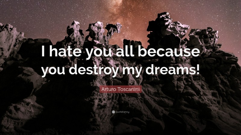 Arturo Toscanini Quote: “I hate you all because you destroy my dreams!”