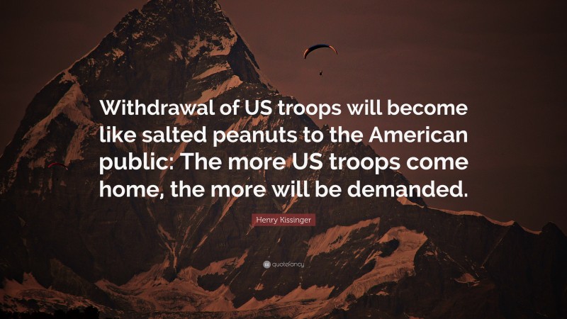 Henry Kissinger Quote: “Withdrawal of US troops will become like salted peanuts to the American public: The more US troops come home, the more will be demanded.”