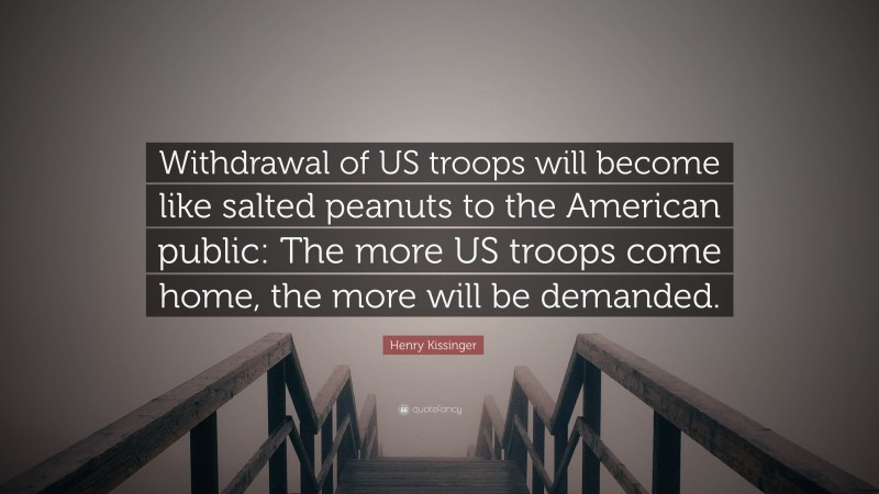 Henry Kissinger Quote: “Withdrawal of US troops will become like salted peanuts to the American public: The more US troops come home, the more will be demanded.”