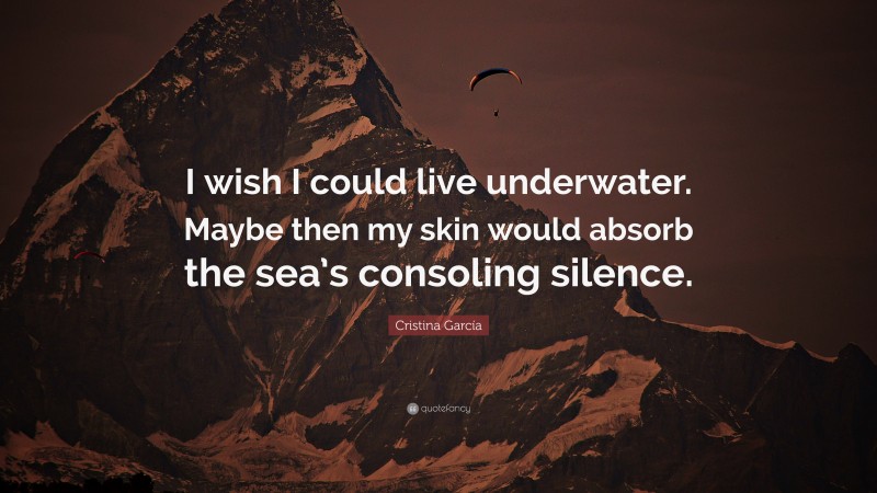 Cristina García Quote: “I wish I could live underwater. Maybe then my skin would absorb the sea’s consoling silence.”