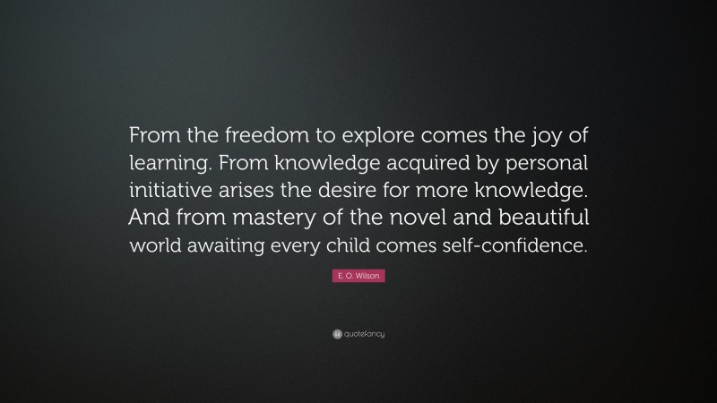 E. O. Wilson Quote: “From the freedom to explore comes the joy of learning. From knowledge acquired by personal initiative arises the desire for more knowledge. And from mastery of the novel and beautiful world awaiting every child comes self-confidence.”