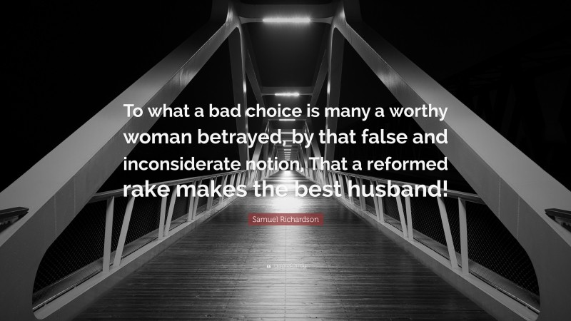 Samuel Richardson Quote: “To what a bad choice is many a worthy woman betrayed, by that false and inconsiderate notion, That a reformed rake makes the best husband!”