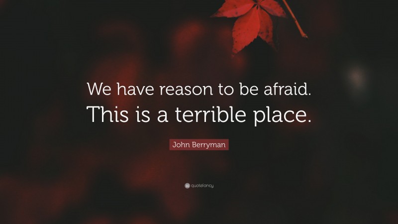John Berryman Quote: “We have reason to be afraid. This is a terrible place.”
