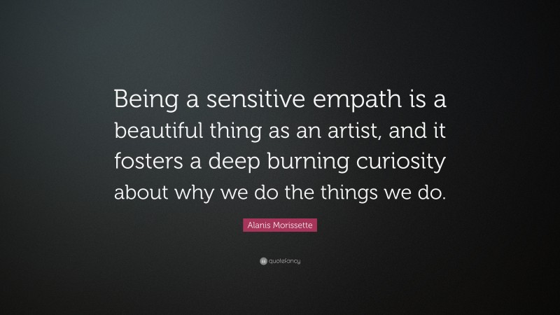 Alanis Morissette Quote: “Being a sensitive empath is a beautiful thing as an artist, and it fosters a deep burning curiosity about why we do the things we do.”
