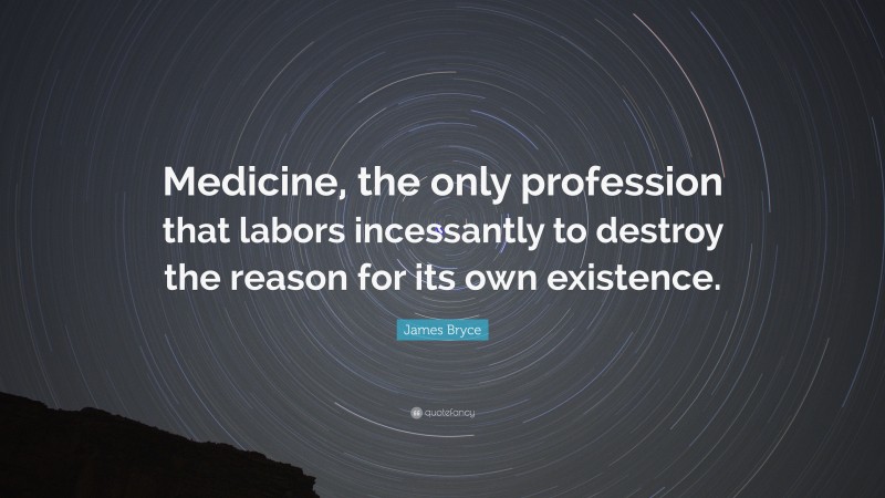 James Bryce Quote: “Medicine, the only profession that labors incessantly to destroy the reason for its own existence.”