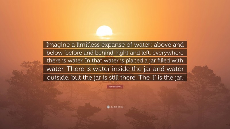 Ramakrishna Quote: “Imagine a limitless expanse of water: above and below, before and behind, right and left, everywhere there is water. In that water is placed a jar filled with water. There is water inside the jar and water outside, but the jar is still there. The ‘I’ is the jar.”
