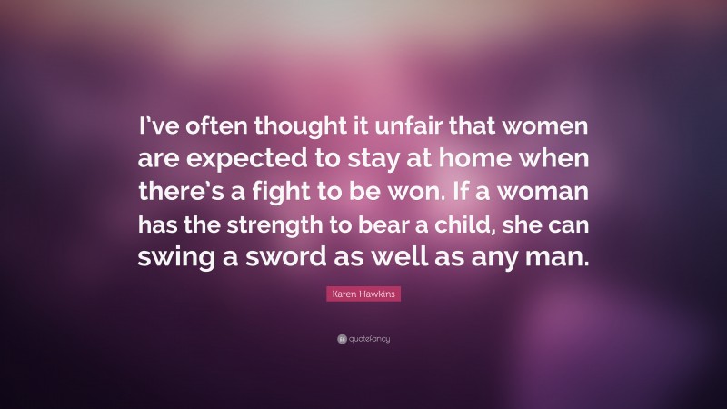 Karen Hawkins Quote: “I’ve often thought it unfair that women are expected to stay at home when there’s a fight to be won. If a woman has the strength to bear a child, she can swing a sword as well as any man.”